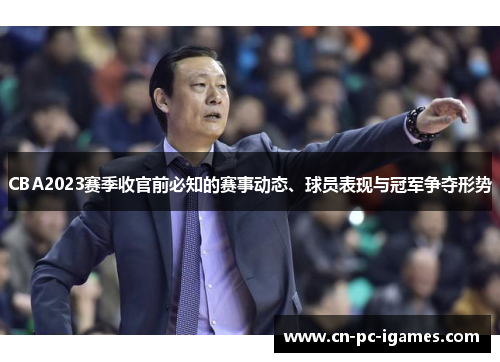 CBA2023赛季收官前必知的赛事动态、球员表现与冠军争夺形势