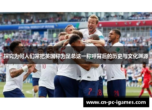 探究为何人们常把英国称为足总这一称呼背后的历史与文化渊源