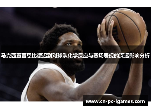 马克西直言恩比德迟到对球队化学反应与赛场表现的深远影响分析 马克西直言恩比德迟到对球队化学反应与赛场表现的深远影响分析