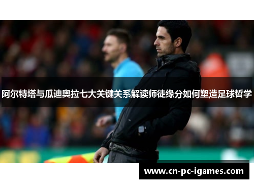 阿尔特塔与瓜迪奥拉七大关键关系解读师徒缘分如何塑造足球哲学 阿尔特塔与瓜迪奥拉七大关键关系解读师徒缘分如何塑造足球哲学