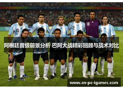 阿根廷晋级前景分析 巴阿大战精彩回顾与战术对比 阿根廷晋级前景分析 巴阿大战精彩回顾与战术对比