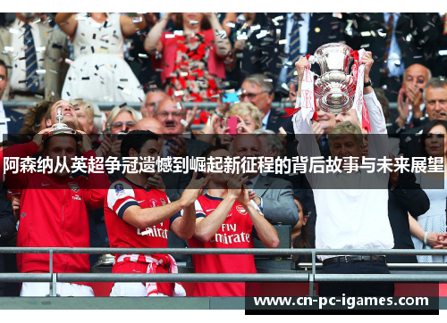 阿森纳从英超争冠遗憾到崛起新征程的背后故事与未来展望