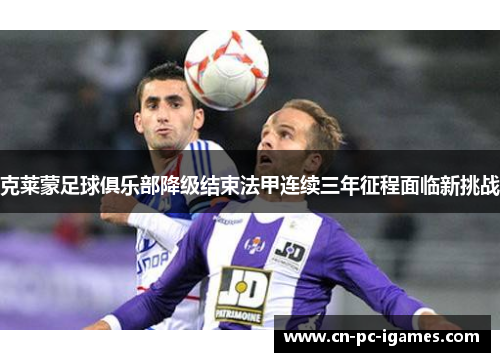 克莱蒙足球俱乐部降级结束法甲连续三年征程面临新挑战 克莱蒙足球俱乐部降级结束法甲连续三年征程面临新挑战