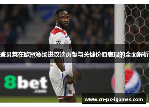 登贝莱在欧冠赛场进攻端贡献与关键价值表现的全面解析