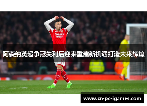 阿森纳英超争冠失利后迎来重建新机遇打造未来辉煌