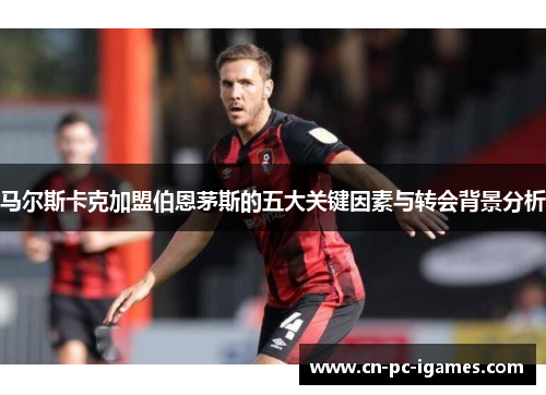 马尔斯卡克加盟伯恩茅斯的五大关键因素与转会背景分析