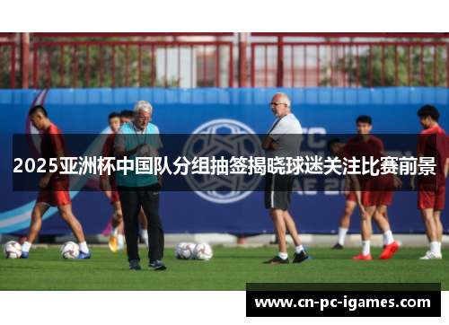 2025亚洲杯中国队分组抽签揭晓球迷关注比赛前景