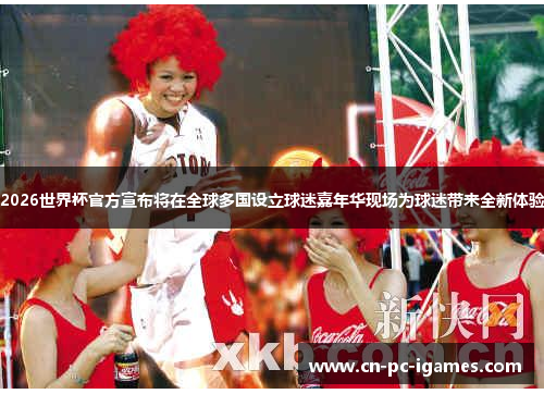 2026世界杯官方宣布将在全球多国设立球迷嘉年华现场为球迷带来全新体验